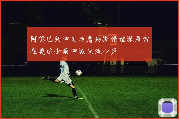 阿德巴约坦言与詹姆斯情谊深厚常在奥运会前坦诚交流心声