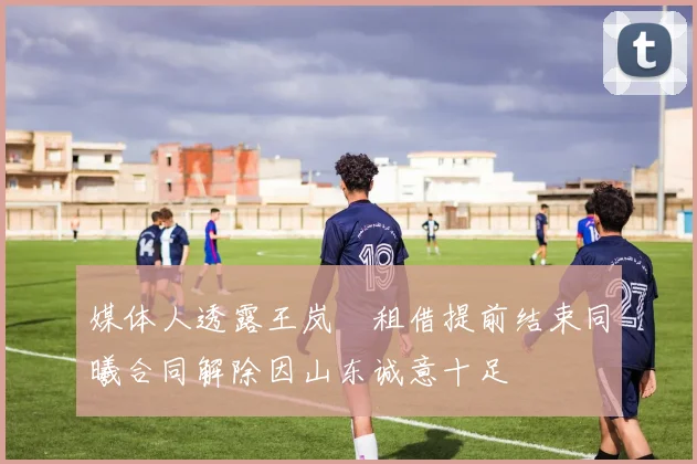 媒体人透露王岚嵚租借提前结束同曦合同解除因山东诚意十足