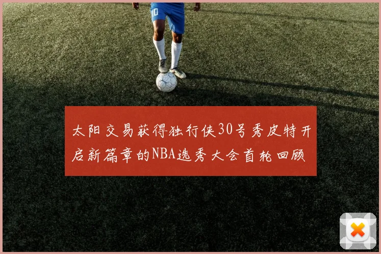 太阳交易获得独行侠30号秀皮特开启新篇章的NBA选秀大会首轮回顾