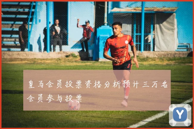 皇马会员投票资格分析预计三万名会员参与投票