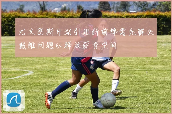尤文图斯计划引进新前锋需先解决戴维问题以释放薪资空间