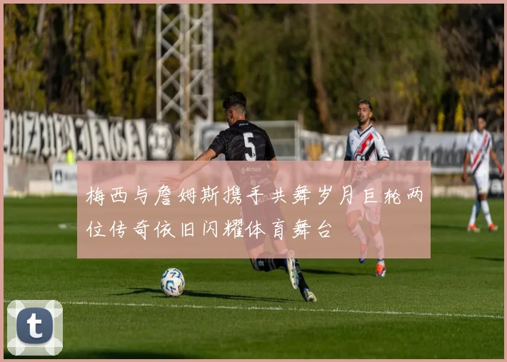 梅西与詹姆斯携手共舞岁月巨轮两位传奇依旧闪耀体育舞台