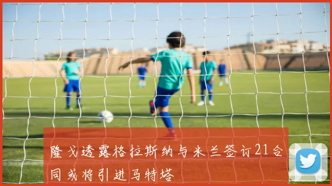 隆戈透露格拉斯纳与米兰签订21合同或将引进马特塔