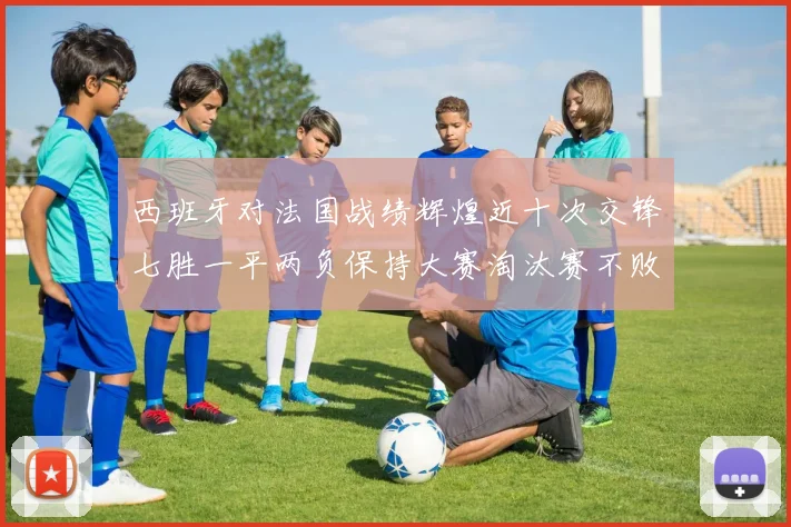 西班牙对法国战绩辉煌近十次交锋七胜一平两负保持大赛淘汰赛不败